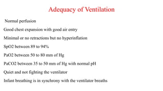 Adequacy of Ventilation
Normal perfusion
Good chest expansion with good air entry
Minimal or no retractions but no hyperinflation
SpO2 between 89 to 94%
PaO2 between 50 to 80 mm of Hg
PaCO2 between 35 to 50 mm of Hg with normal pH
Quiet and not fighting the ventilator
Infant breathing is in synchrony with the ventilator breaths
 