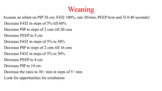Weaning
Assume an infant on PIP 26 cm, FiO2 100%, rate 50/min, PEEP 6cm and Ti 0.40 seconds)
Decrease FiO2 in steps of 5% till 60%
Decrease PIP in steps of 2 cms till 20 cms
Decrease PEEP to 5 cm
Decrease FiO2 in steps of 5% to 50%
Decrease PIP in steps of 2 cms till 16 cms
Decrease FiO2 in steps of 5% to 30%
Decrease PEEP to 4 cm
Decrease PIP to 14 cm
Decrease the rates to 30 / min in steps of 5 / min
Look for opportunities for extubation
 
