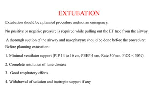 EXTUBATION
Extubation should be a planned procedure and not an emergency.
No positive or negative pressure is required while pulling out the ET tube from the airway.
A thorough suction of the airway and nasopharynx should be done before the procedure.
Before planning extubation:
1. Minimal ventilator support (PIP 14 to 16 cm, PEEP 4 cm, Rate 30/min, FiO2 < 30%)
2. Complete resolution of lung disease
3. Good respiratory efforts
4. Withdrawal of sedation and inotropic support if any
 