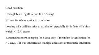 Good nutrition
Hemoglobin >10g/dl, serum K > 3.5meq/l
Nil oral for 6 hours prior to extubation
Loading with caffeine prior to extubation especially for infants with birth
weight < 1250 grams
Dexamethasone 0.15mg/kg for 3 dose only if the infant is ventilation for
> 7 days, if it was intubated on multiple occasions or traumatic intubation
 
