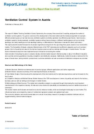 Find Industry reports, Company profiles
ReportLinker                                                                         and Market Statistics
                                               >> Get this Report Now by email!



Ventilation Control System in Austria
Published on February 2013

                                                                                                                Report Summary

The report IC Market Tracking Ventilation Control Systems by the company Interconnection Consulting analyzes the market of
ventilation control systems. You get an overview of the development of the total market and the individual segments for example
different product types such as heat recovery ventilation systems (centrally operated, four different power levels ), heat recovery
ventilation systems (locally operated), ventialtion systems without heat exchange, or different building types such as one family
dwellings, two family dwellings and multi-dwellings building, or differentiation of distribution channels like direct and indirect.
The report presents market forecasts for all product segments and regions for the upcoming three years, based on our econometric
models. The Competition Analysis compares Market shares of the TOP manufacturers by different categories such as for product
groups in term of quantity and value for the last two business years as well as rankings and changes in market shares. You also
receive Information about the most important factors of influence concerning this market.
Interconnection Consulting focuses on complex industry oriented market research. Market studies on about 100 different industries
and countries are being published, including competition and distribution analyses. Additionally, market forecasts on demand for the
areas of brand value, pricing decision, product tests, customer satisfaction as well as market and distribution analyses are provided.



Structure and Methodology of the Study


1) Market Structure: Definition and demarcation of product groups, different applications and further segements.
2) Market Drivers: Executive summary of the most important factors of influence
3) Total Market Analyis: Overview about the development of the total market and the individual segments as well as forecasts for the
next 3 years
4) Competition Analysis and Market Shares: Market shares of the TOP manufacturers in terms of quantity and value for the last two
business years as well as rankings and changes in market shares.
5) Methodology and Data Sources: The market and competitive analysis is conducted through interviewing the most important
manufacturers in the respective industry. All data are cross-checked for plausibility and evaluated by means of additional sources of
information.
The market models and forecasts are based on economic indicator models, which are developed individually for each market. The
influencing factors are analyzed by means of multivariate regression analysis and updated each year.
The economic indicators and environmental data are a result of secondary research of prestigious statistical institutes and are
supplemented by internal market analyses.



Period Covered


2008-2015




                                                                                                                 Table of Content

1) Introduction



Ventilation Control System in Austria (From Slideshare)                                                                               Page 1/4
 