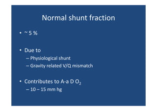 Normal shunt fraction 
Normal shunt fraction
• ~ 5 %
• Due to
– Physiological shunt
– Gravity related V/Q mismatch
y

• Contributes to A a D O2
Contributes to A‐a D O
– 10 – 15 mm hg 

 