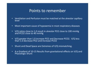 Points to remember
Points to remember
• Ventilation and Perfusion must be matched at the alveolar capillary
Ventilation and Perfusion must be matched at the alveolar capillary 
level
• Most important cause of hypoxemia in most respiratory diseases
Most important cause of hypoxemia in most respiratory diseases
• V/Q ratios close to 1.0 result in alveolar PO2 close to 100 mmHg 
and PCO2 close to 40 mmHg
and PCO2 close to 40 mmHg
• V/Q greater than 1.0 increase PO2 and Decrease PCO2.  V/Q less 
than 1.0 decrease PO2 and Increase PCO2
than 1 0 decrease PO2 and Increase PCO2
• Shunt and Dead Space are Extremes of V/Q mismatching.
• A‐a Gradient of 10‐15 Results from gravitational effects on V/Q and 
Physiologic Shunt

 