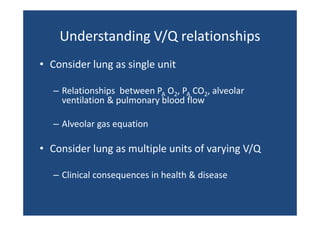 Understanding V/Q relationships
Understanding V/Q relationships
• C id l
Consider lung as single unit
i l
it
– Relationships  between PA O2, PA CO2, alveolar 
l
h
b
l l
ventilation & pulmonary blood flow
– Alveolar gas equation 

• Consider lung as multiple units of varying V/Q
– Clinical consequences in health & disease

 