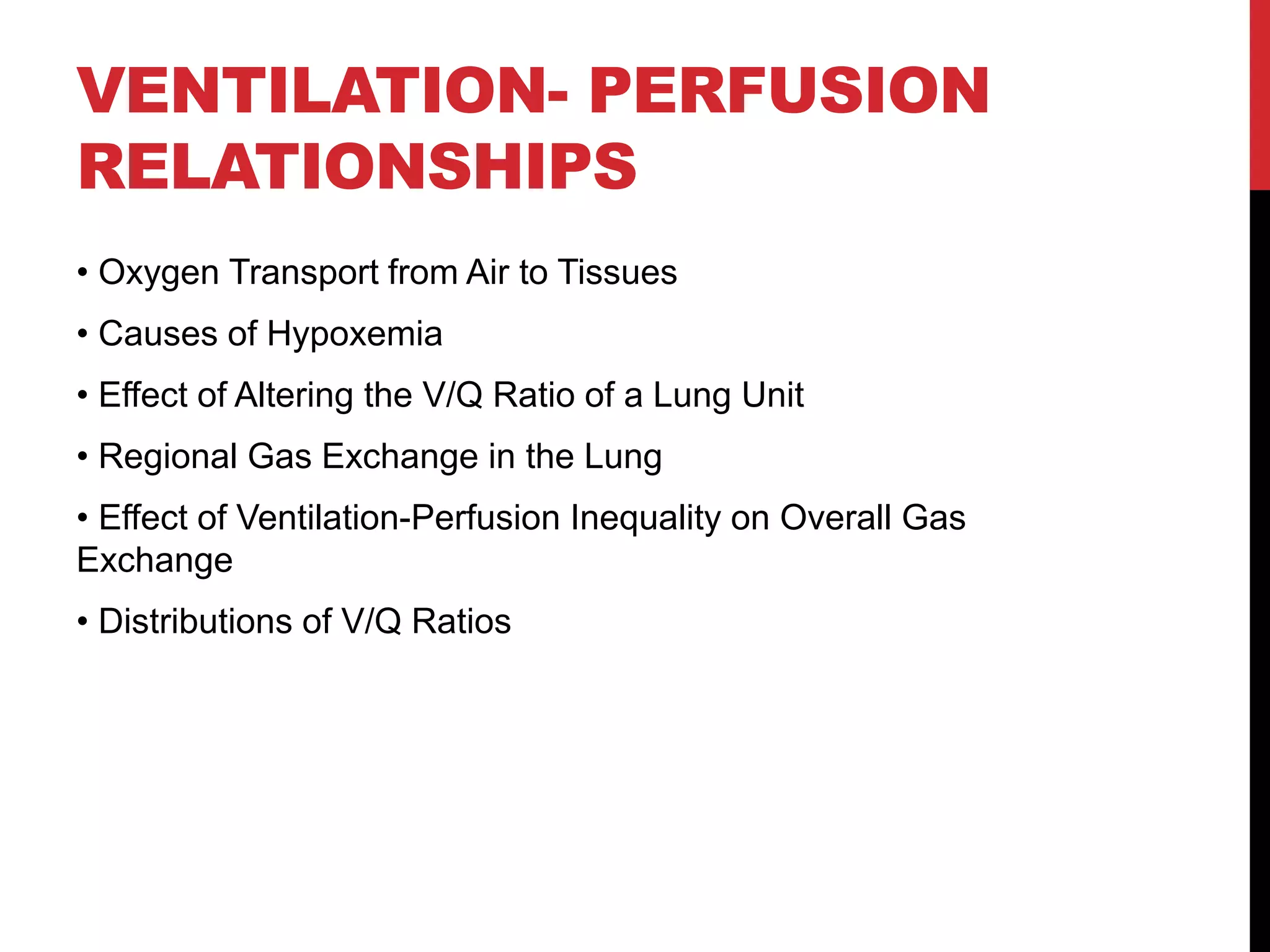 VENTILATION- PERFUSION
RELATIONSHIPS
• Oxygen Transport from Air to Tissues
• Causes of Hypoxemia
• Effect of Altering the V/Q Ratio of a Lung Unit
• Regional Gas Exchange in the Lung
• Effect of Ventilation-Perfusion Inequality on Overall Gas
Exchange
• Distributions of V/Q Ratios
 