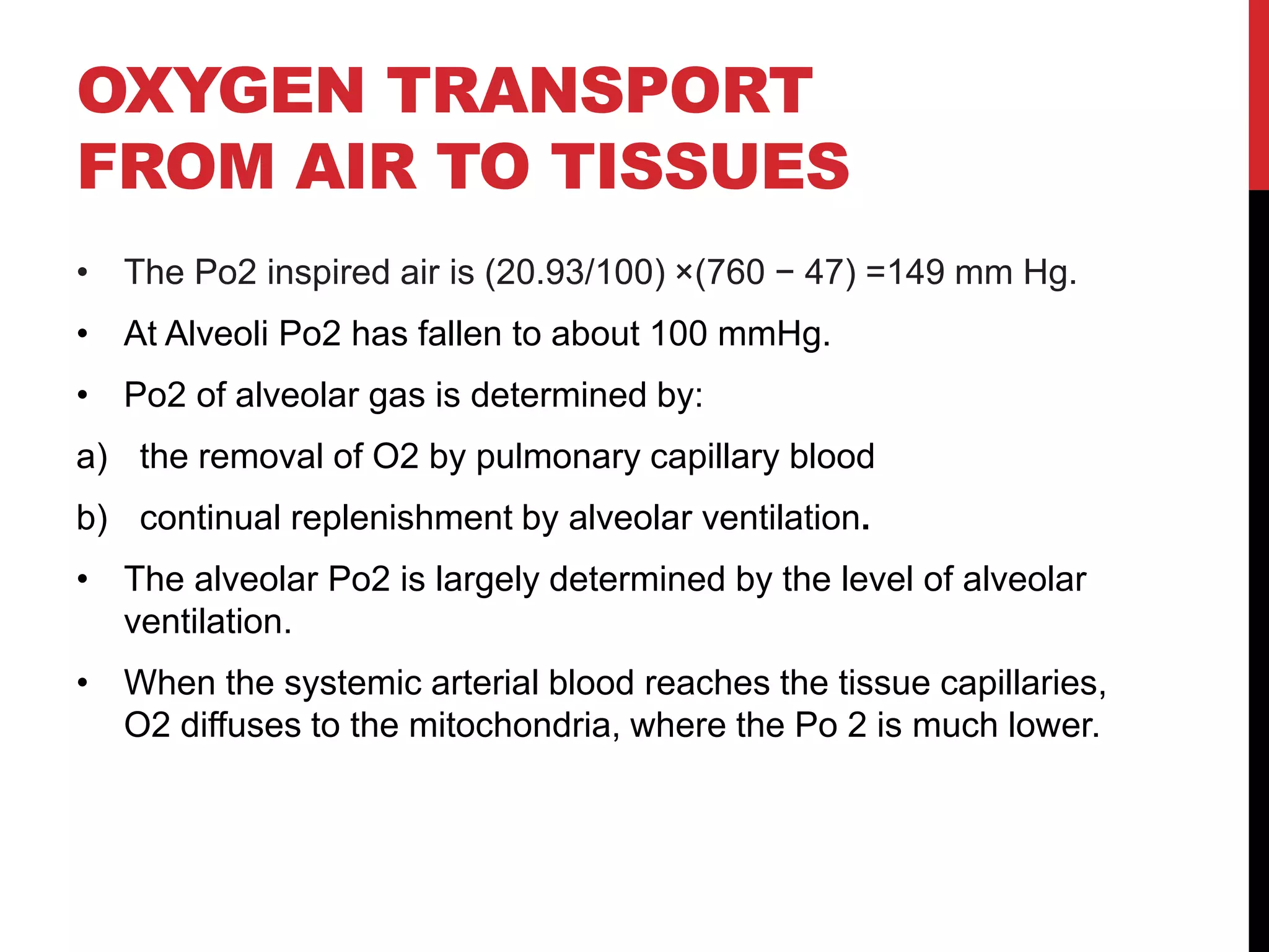OXYGEN TRANSPORT
FROM AIR TO TISSUES
• The Po2 inspired air is (20.93/100) ×(760 − 47) =149 mm Hg.
• At Alveoli Po2 has fallen to about 100 mmHg.
• Po2 of alveolar gas is determined by:
a) the removal of O2 by pulmonary capillary blood
b) continual replenishment by alveolar ventilation.
• The alveolar Po2 is largely determined by the level of alveolar
ventilation.
• When the systemic arterial blood reaches the tissue capillaries,
O2 diffuses to the mitochondria, where the Po 2 is much lower.
 