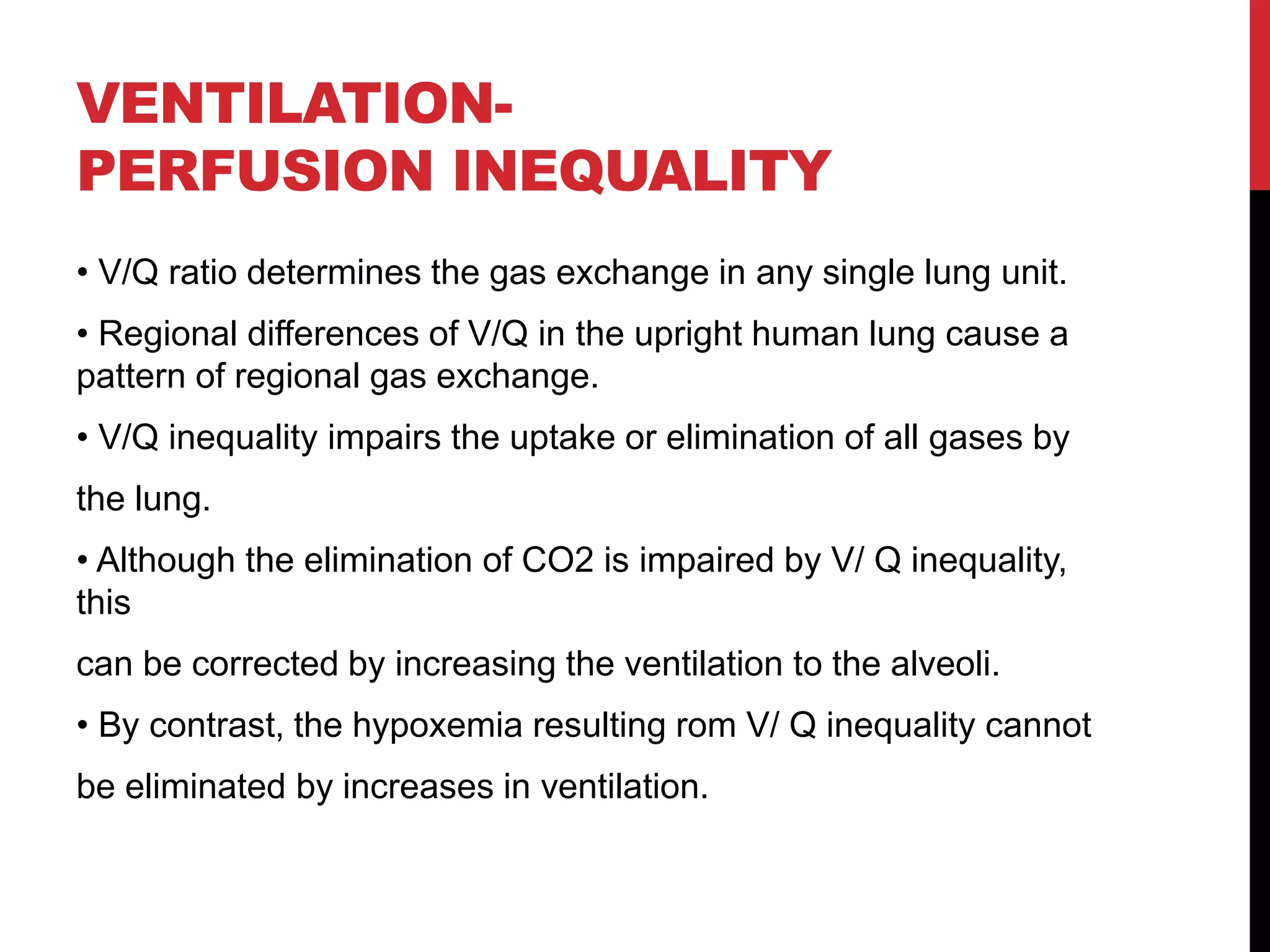 VENTILATION-
PERFUSION INEQUALITY
• V/Q ratio determines the gas exchange in any single lung unit.
• Regional differences of V/Q in the upright human lung cause a
pattern of regional gas exchange.
• V/Q inequality impairs the uptake or elimination of all gases by
the lung.
• Although the elimination of CO2 is impaired by V/ Q inequality,
this
can be corrected by increasing the ventilation to the alveoli.
• By contrast, the hypoxemia resulting rom V/ Q inequality cannot
be eliminated by increases in ventilation.
 