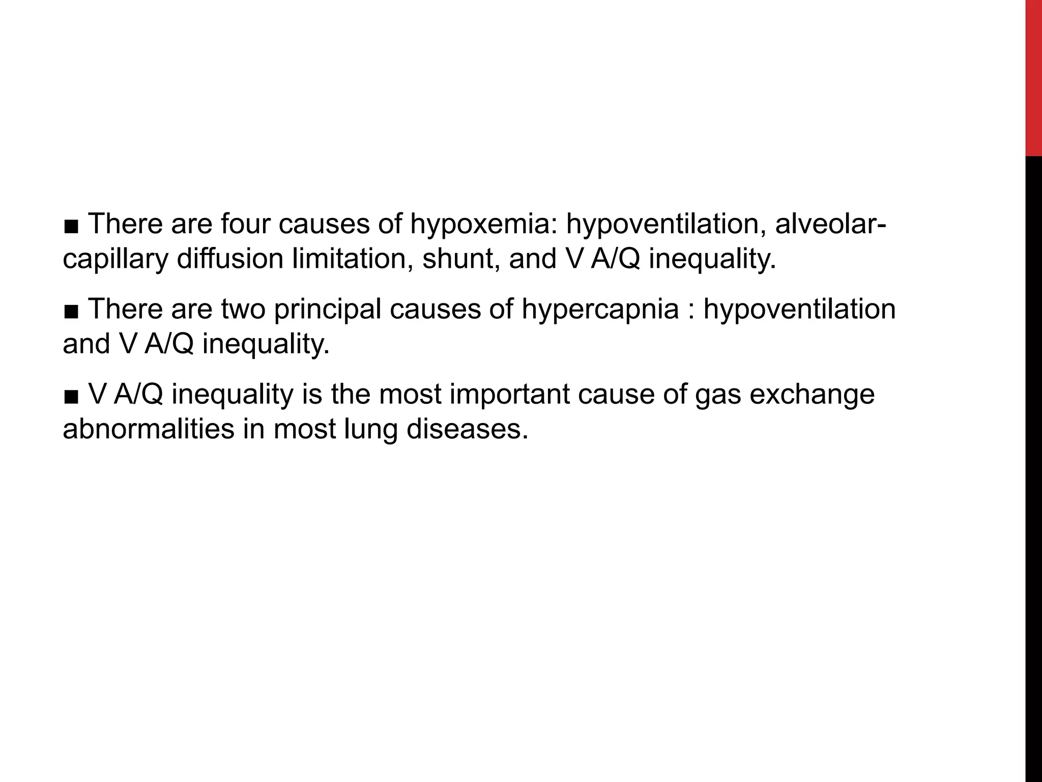 ■ There are four causes of hypoxemia: hypoventilation, alveolar-
capillary diffusion limitation, shunt, and V A/Q inequality.
■ There are two principal causes of hypercapnia : hypoventilation
and V A/Q inequality.
■ V A/Q inequality is the most important cause of gas exchange
abnormalities in most lung diseases.
 