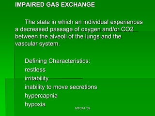 IMPAIRED GAS EXCHANGE

   The state in which an individual experiences
a decreased passage of oxygen and/or CO2
between the alveoli of the lungs and the
vascular system.

   Defining Characteristics:
   restless
   irritability
   inability to move secretions
   hypercapnia
   hypoxia
                      MTCAT '09
 