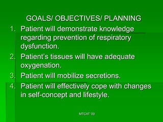 GOALS/ OBJECTIVES/ PLANNING
1.   Patient will demonstrate knowledge
     regarding prevention of respiratory
     dysfunction.
2.   Patient’s tissues will have adequate
     oxygenation.
3.   Patient will mobilize secretions.
4.   Patient will effectively cope with changes
     in self-concept and lifestyle.

                       MTCAT '09
 
