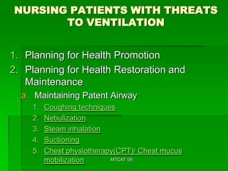 NURSING PATIENTS WITH THREATS
       TO VENTILATION


1. Planning for Health Promotion
2. Planning for Health Restoration and
   Maintenance
  a. Maintaining Patent Airway
    1.   Coughing techniques
    2.   Nebulization
    3.   Steam inhalation
    4.   Suctioning
    5.   Chest physiotherapy(CPT)/ Chest mucus
         mobilization      MTCAT '09
 