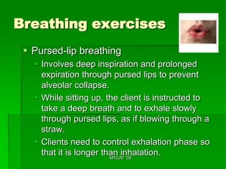 Breathing exercises
  Pursed-lip breathing
    Involves deep inspiration and prolonged
     expiration through pursed lips to prevent
     alveolar collapse.
    While sitting up, the client is instructed to
     take a deep breath and to exhale slowly
     through pursed lips, as if blowing through a
     straw.
    Clients need to control exhalation phase so
     that it is longer than inhalation.
                         MTCAT '09
 