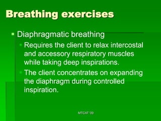 Breathing exercises
 Diaphragmatic breathing
   Requires the client to relax intercostal
    and accessory respiratory muscles
    while taking deep inspirations.
   The client concentrates on expanding
    the diaphragm during controlled
    inspiration.


                     MTCAT '09
 