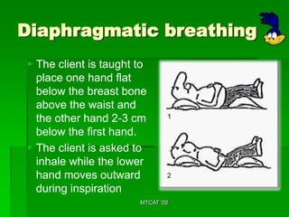 Diaphragmatic breathing
 The client is taught to
  place one hand flat
  below the breast bone
  above the waist and
  the other hand 2-3 cm
  below the first hand.
 The client is asked to
  inhale while the lower
  hand moves outward
  during inspiration
                       MTCAT '09
 