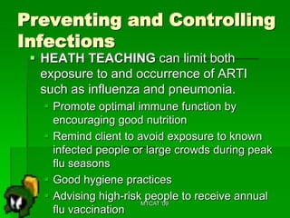 Preventing and Controlling
Infections
  HEATH TEACHING can limit both
   exposure to and occurrence of ARTI
   such as influenza and pneumonia.
    Promote optimal immune function by
     encouraging good nutrition
    Remind client to avoid exposure to known
     infected people or large crowds during peak
     flu seasons
    Good hygiene practices
    Advising high-risk people to receive annual
                       MTCAT '09
     flu vaccination
 
