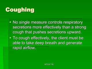 Coughing

  No single measure controls respiratory
   secretions more effectively than a strong
   cough that pushes secretions upward.
  To cough effectively, the client must be
   able to take deep breath and generate
   rapid airflow.


                    MTCAT '09
 