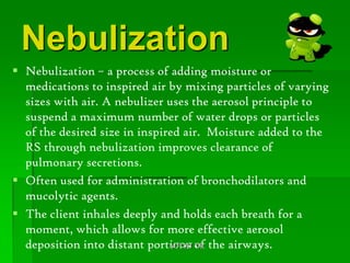 Nebulization
 Nebulization – a process of adding moisture or
  medications to inspired air by mixing particles of varying
  sizes with air. A nebulizer uses the aerosol principle to
  suspend a maximum number of water drops or particles
  of the desired size in inspired air. Moisture added to the
  RS through nebulization improves clearance of
  pulmonary secretions.
 Often used for administration of bronchodilators and
  mucolytic agents.
 The client inhales deeply and holds each breath for a
  moment, which allows for more effective aerosol
  deposition into distant portions of the airways.
                               MTCAT '09
 