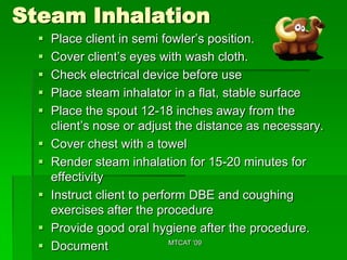 Steam Inhalation
     Place client in semi fowler’s position.
     Cover client’s eyes with wash cloth.
     Check electrical device before use
     Place steam inhalator in a flat, stable surface
     Place the spout 12-18 inches away from the
      client’s nose or adjust the distance as necessary.
     Cover chest with a towel
     Render steam inhalation for 15-20 minutes for
      effectivity
     Instruct client to perform DBE and coughing
      exercises after the procedure
     Provide good oral hygiene after the procedure.
     Document                MTCAT '09
 