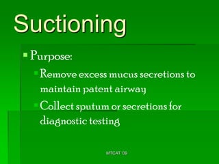 Suctioning
 Purpose:
   Remove excess mucus secretions to
    maintain patent airway
   Collect sputum or secretions for
    diagnostic testing

                 MTCAT '09
 