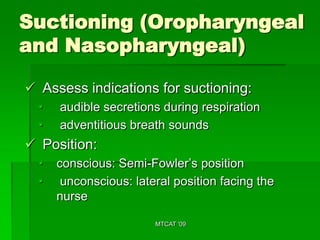 Suctioning (Oropharyngeal
and Nasopharyngeal)

 Assess indications for suctioning:
  •   audible secretions during respiration
  •   adventitious breath sounds
 Position:
  •   conscious: Semi-Fowler’s position
  •    unconscious: lateral position facing the
      nurse

                        MTCAT '09
 