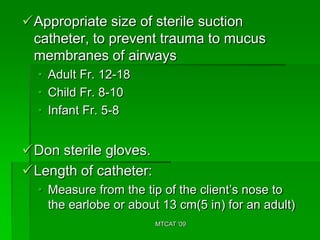 Appropriate size of sterile suction
 catheter, to prevent trauma to mucus
 membranes of airways
  • Adult Fr. 12-18
  • Child Fr. 8-10
  • Infant Fr. 5-8


Don sterile gloves.
Length of catheter:
  • Measure from the tip of the client’s nose to
    the earlobe or about 13 cm(5 in) for an adult)
                       MTCAT '09
 
