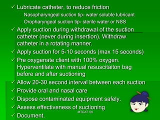  Lubricate catheter, to reduce friction
   o Nasopharyngeal suction tip- water soluble lubricant
   o Oropharyngeal suction tip- sterile water or NSS
 Apply suction during withdrawal of the suction
  catheter (never during insertion). Withdraw
  catheter in a rotating manner.
 Apply suction for 5-10 seconds (max 15 seconds)
 Pre oxygenate client with 100% oxygen.
  Hyperventilate with manual resuscitaiton bag
  before and after suctioning
 Allow 20-30 second interval between each suction
 Provide oral and nasal care
 Dispose contaminated equipment safely.
 Assess effectiveness of suctioning
                          MTCAT '09
 Document.
 