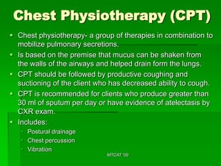 Chest Physiotherapy (CPT)
 Chest physiotherapy- a group of therapies in combination to
  mobilize pulmonary secretions.
 Is based on the premise that mucus can be shaken from
  the walls of the airways and helped drain form the lungs.
 CPT should be followed by productive coughing and
  suctioning of the client who has decreased ability to cough.
 CPT is recommended for clients who produce greater than
  30 ml of sputum per day or have evidence of atelectasis by
  CXR exam.
 Includes:
    Postural drainage
    Chest percussion
    Vibration
                             MTCAT '09
 