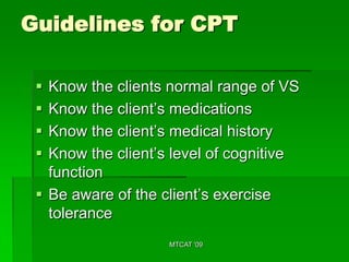 Guidelines for CPT

  Know the clients normal range of VS
  Know the client’s medications
  Know the client’s medical history
  Know the client’s level of cognitive
   function
  Be aware of the client’s exercise
   tolerance
                    MTCAT '09
 