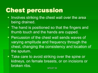Chest percussion
 Involves striking the chest wall over the area
  being drained.
 The hand is positioned so that the fingers and
  thumb touch and the hands are cupped.
 Percussion of the chest wall sends waves of
  varying amplitude and frequency through the
  chest, changing the consistency and location of
  the sputum.
 Take care to avoid striking over the spine or
  kidneys, on female breasts, or on incisions or
  broken ribs.           MTCAT '09
 