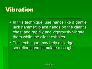 Vibration

  In this technique, use hands like a gentle
   jack hammer: place hands on the client’s
   chest and rapidly and vigorously vibrate
   them while the client exhales.
  This technique may help dislodge
   secretions and stimulate a cough.


                     MTCAT '09
 