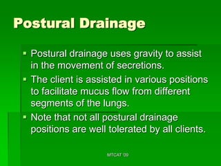 Postural Drainage

  Postural drainage uses gravity to assist
   in the movement of secretions.
  The client is assisted in various positions
   to facilitate mucus flow from different
   segments of the lungs.
  Note that not all postural drainage
   positions are well tolerated by all clients.

                      MTCAT '09
 