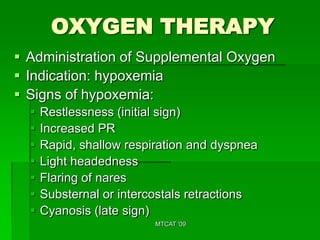 OXYGEN THERAPY
 Administration of Supplemental Oxygen
 Indication: hypoxemia
 Signs of hypoxemia:
     Restlessness (initial sign)
     Increased PR
     Rapid, shallow respiration and dyspnea
     Light headedness
     Flaring of nares
     Substernal or intercostals retractions
     Cyanosis (late sign)
                          MTCAT '09
 