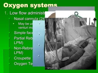 Oxygen systems
1. Low flow administration devices
   Nasal cannula (24-45% at 2-6 LPM)
       May be used in clients with COPD at 2-3 LPM if
        venturi mask is not available
   Simple face mask (40-60% at 5-8 LPM)
   Partial Rebreathing Mask (60-90 % at 6-10
    LPM)
   Non-Rebreathing Mask (95-100% at 6-15
    LPM)
   Croupette
   Oxygen Tent
                           MTCAT '09
 