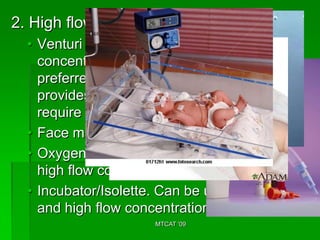 2. High flow administration devices
  • Venturi mask (24%-50%). Low-
    concentration venture- type mask is
    preferred for clients with COPD because it
    provides accurate amount of oxygen. They
    require 2-3 LPM or 28% oxygen
  • Face mask.
  • Oxygen hood. Can be used for low and
    high flow concentration
  • Incubator/Isolette. Can be used for low
    and high flow concentration.
                      MTCAT '09
 