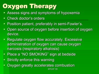 Oxygen Therapy
   Assess signs and symptoms of hypoxemia
   Check doctor’s orders
   Position patient, preferably in semi-Fowler’s.
   Open source of oxygen before insertion of oxygen
    device.
   Regulate oxygen flow accurately. Excessive
    administration of oxygen can cause oxygen
    narcosis (respiratory alkalosis)
   Place a “NO SMOKING” sign at bedside
   Strictly enforce this warning
   Oxygen greatly accelerates combustion
                           MTCAT '09
 