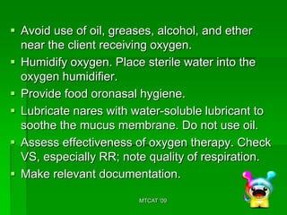  Avoid use of oil, greases, alcohol, and ether
  near the client receiving oxygen.
 Humidify oxygen. Place sterile water into the
  oxygen humidifier.
 Provide food oronasal hygiene.
 Lubricate nares with water-soluble lubricant to
  soothe the mucus membrane. Do not use oil.
 Assess effectiveness of oxygen therapy. Check
  VS, especially RR; note quality of respiration.
 Make relevant documentation.

                        MTCAT '09
 