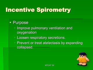 Incentive Spirometry

  Purpose
    Improve pulmonary ventilation and
     oxygenation
    Loosen respiratory secretions.
    Prevent or treat atelectasis by expanding
     collapsed.



                      MTCAT '09
 