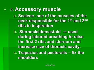    5. Accessory muscle
      a. Scalene- one of the muscles of the
         neck responsible for the 1st and 2nd
         ribs in inspiration
      b. Sternocleidomastoid -= used
         during labored breathing to raise
         the first 2 ribs and sternum and
         increase size of thoracic cavity.
      c. Trapezius and pectoralis – fix the
         shoulders
                      MTCAT '09
 