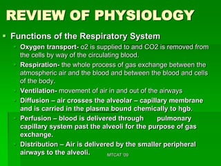 REVIEW OF PHYSIOLOGY
 Functions of the Respiratory System
   Oxygen transport- o2 is supplied to and CO2 is removed from
    the cells by way of the circulating blood.
   Respiration- the whole process of gas exchange between the
    atmospheric air and the blood and between the blood and cells
    of the body.
   Ventilation- movement of air in and out of the airways
   Diffusion – air crosses the alveolar – capillary membrane
    and is carried in the plasma bound chemically to hgb.
   Perfusion – blood is delivered through        pulmonary
    capillary system past the alveoli for the purpose of gas
    exchange.
   Distribution – Air is delivered by the smaller peripheral
    airways to the alveoli.        MTCAT '09
 