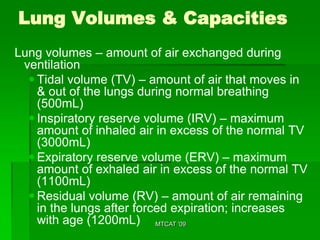 Lung Volumes & Capacities
Lung volumes – amount of air exchanged during
 ventilation
   Tidal volume (TV) – amount of air that moves in
    & out of the lungs during normal breathing
    (500mL)
   Inspiratory reserve volume (IRV) – maximum
    amount of inhaled air in excess of the normal TV
    (3000mL)
   Expiratory reserve volume (ERV) – maximum
    amount of exhaled air in excess of the normal TV
    (1100mL)
   Residual volume (RV) – amount of air remaining
    in the lungs after forced expiration; increases
    with age (1200mL) MTCAT '09
 