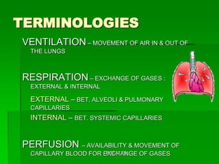 TERMINOLOGIES
VENTILATION – MOVEMENT OF AIR IN & OUT OF
  THE LUNGS



RESPIRATION – EXCHANGE OF GASES :
  EXTERNAL & INTERNAL

  EXTERNAL – BET. ALVEOLI & PULMONARY
  CAPILLARIES
  INTERNAL – BET. SYSTEMIC CAPILLARIES


PERFUSION – AVAILABILITY & MOVEMENT OF
  CAPILLARY BLOOD FOR EXCHANGE OF GASES
                       MTCAT '09
 