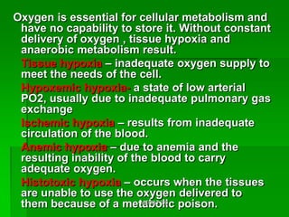 Oxygen is essential for cellular metabolism and
 have no capability to store it. Without constant
 delivery of oxygen , tissue hypoxia and
 anaerobic metabolism result.
 Tissue hypoxia – inadequate oxygen supply to
 meet the needs of the cell.
 Hypoxemic hypoxia- a state of low arterial
 PO2, usually due to inadequate pulmonary gas
 exchange
 Ischemic hypoxia – results from inadequate
 circulation of the blood.
 Anemic hypoxia – due to anemia and the
 resulting inability of the blood to carry
 adequate oxygen.
 Histotoxic hypoxia – occurs when the tissues
 are unable to use the oxygen delivered to
 them because of a metabolic poison.
                          MTCAT '09
 