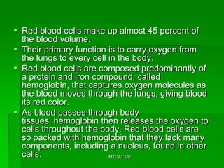  Red blood cells make up almost 45 percent of
  the blood volume.
 Their primary function is to carry oxygen from
  the lungs to every cell in the body.
 Red blood cells are composed predominantly of
  a protein and iron compound, called
  hemoglobin, that captures oxygen molecules as
  the blood moves through the lungs, giving blood
  its red color.
 As blood passes through body
  tissues, hemoglobin then releases the oxygen to
  cells throughout the body. Red blood cells are
  so packed with hemoglobin that they lack many
  components, including a nucleus, found in other
  cells.                  MTCAT '09
 