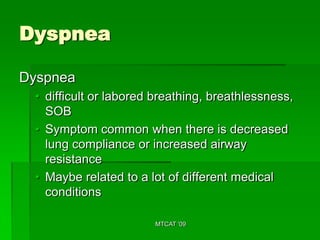 Dyspnea

Dyspnea
 • difficult or labored breathing, breathlessness,
   SOB
 • Symptom common when there is decreased
   lung compliance or increased airway
   resistance
 • Maybe related to a lot of different medical
   conditions

                       MTCAT '09
 