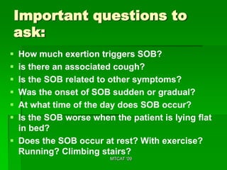 Important questions to
ask:
 How much exertion triggers SOB?
 is there an associated cough?
 Is the SOB related to other symptoms?
 Was the onset of SOB sudden or gradual?
 At what time of the day does SOB occur?
 Is the SOB worse when the patient is lying flat
  in bed?
 Does the SOB occur at rest? With exercise?
  Running? Climbing stairs?
                        MTCAT '09
 