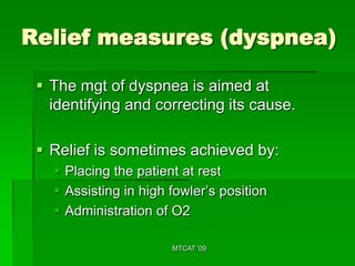 Relief measures (dyspnea)

  The mgt of dyspnea is aimed at
   identifying and correcting its cause.

  Relief is sometimes achieved by:
    Placing the patient at rest
    Assisting in high fowler’s position
    Administration of O2

                       MTCAT '09
 