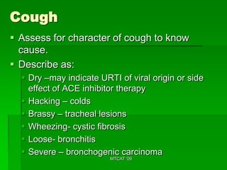Cough
 Assess for character of cough to know
  cause.
 Describe as:
   Dry –may indicate URTI of viral origin or side
    effect of ACE inhibitor therapy
   Hacking – colds
   Brassy – tracheal lesions
   Wheezing- cystic fibrosis
   Loose- bronchitis
   Severe – bronchogenic carcinoma
                         MTCAT '09
 