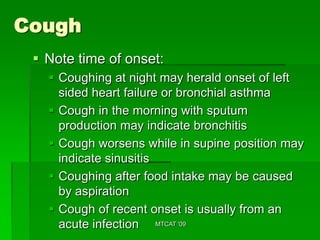 Cough
  Note time of onset:
    Coughing at night may herald onset of left
     sided heart failure or bronchial asthma
    Cough in the morning with sputum
     production may indicate bronchitis
    Cough worsens while in supine position may
     indicate sinusitis
    Coughing after food intake may be caused
     by aspiration
    Cough of recent onset is usually from an
     acute infection MTCAT '09
 
