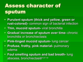 Assess character of
sputum
 Purulent sputum (thick and yellow, green or
  rust-colored)- common sign of bacterial infection
 Thin, mucoid sputum- viral bronchitis
 Gradual increase of sputum over time- chronic
  bronchitis or bronchiectasis
 Pink-tinged mucoid sputum- lung cancer
 Profuse, frothy, pink material- pulmonary
  edema
 Foul smelling sputum and bad breath- lung
  abscess, bronchiectasis '09
                         MTCAT
 