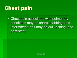 Chest pain

  Chest pain associated with pulmonary
   conditions may be sharp, stabbing, and
   intermittent, or it may be dull, aching, and
   persistent




                     MTCAT '09
 